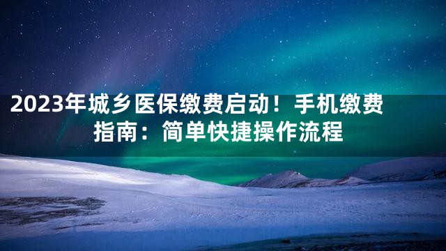 2023年城乡医保缴费启动！手机缴费指南：简单快捷操作流程