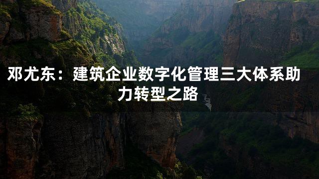 邓尤东：建筑企业数字化管理三大体系助力转型之路