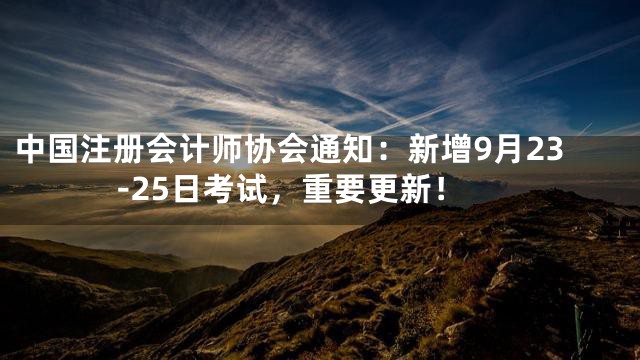 中国注册会计师协会通知：新增9月23-25日考试，重要更新！