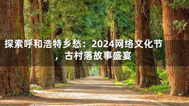 探索呼和浩特乡愁：2024网络文化节，古村落故事盛宴