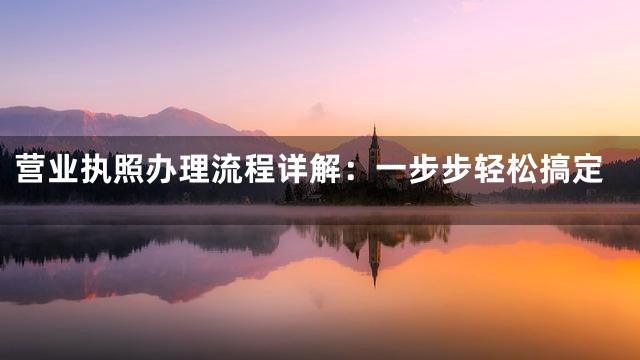 营业执照办理流程详解：一步步轻松搞定
