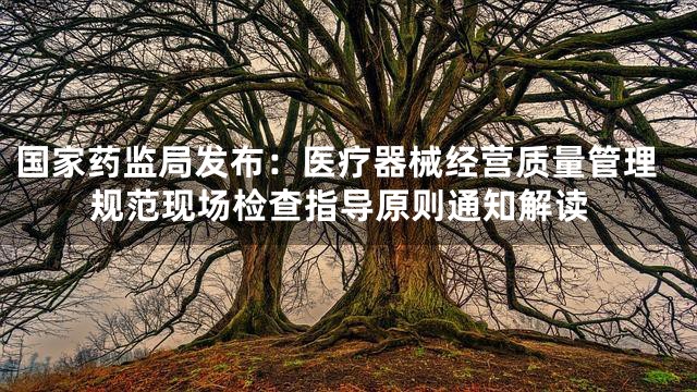 国家药监局发布：医疗器械经营质量管理规范现场检查指导原则通知解读