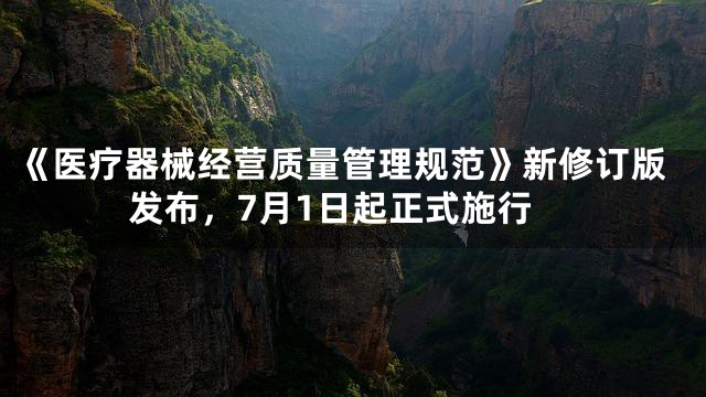 《医疗器械经营质量管理规范》新修订版发布，7月1日起正式施行