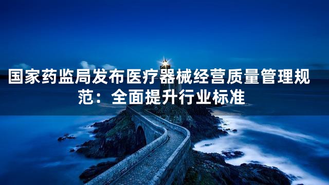 国家药监局发布医疗器械经营质量管理规范：全面提升行业标准