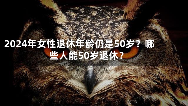 2024年女性退休年龄仍是50岁？哪些人能50岁退休？