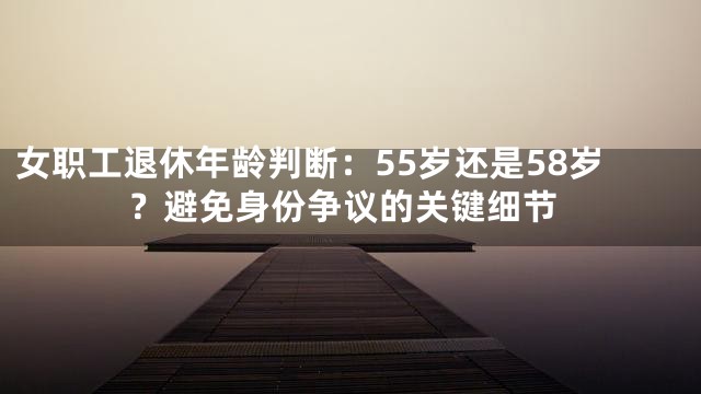 女职工退休年龄判断：55岁还是58岁？避免身份争议的关键细节