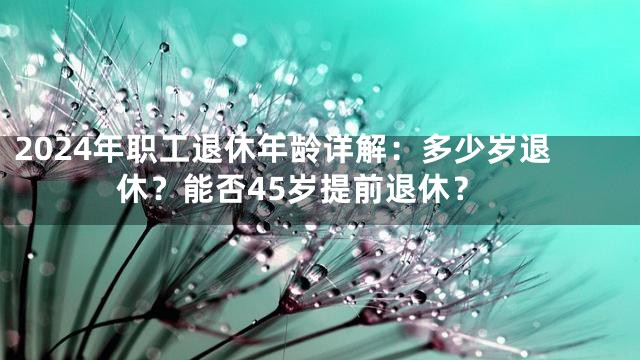 2024年职工退休年龄详解：多少岁退休？能否45岁提前退休？