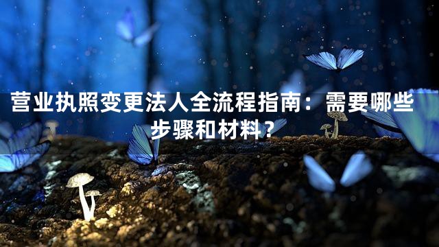 营业执照变更法人全流程指南：需要哪些步骤和材料？
