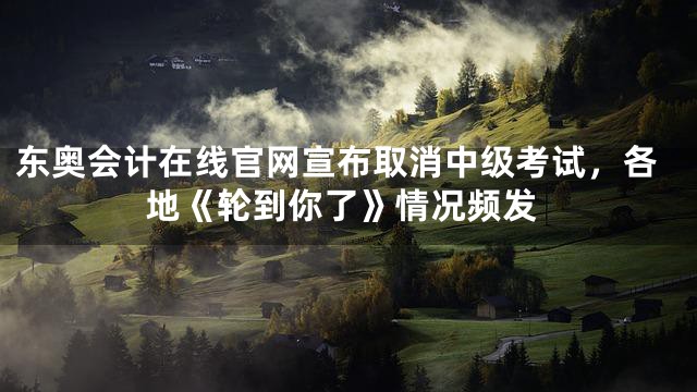 东奥会计在线官网宣布取消中级考试，各地《轮到你了》情况频发