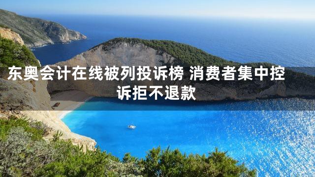 东奥会计在线被列投诉榜 消费者集中控诉拒不退款
