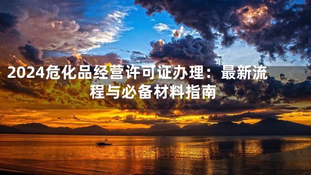 2024危化品经营许可证办理：最新流程与必备材料指南