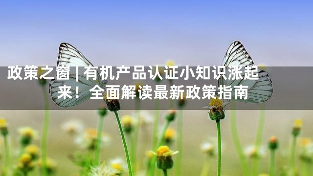 政策之窗 | 有机产品认证小知识涨起来！全面解读最新政策指南