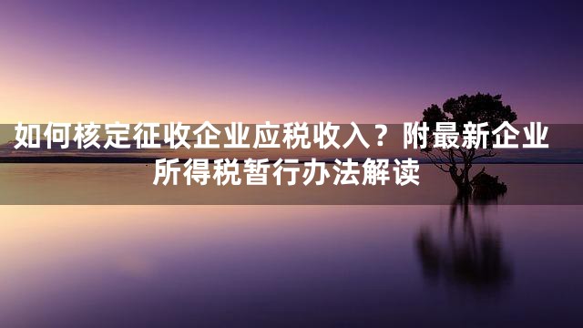 如何核定征收企业应税收入？附最新企业所得税暂行办法解读