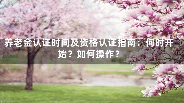 养老金认证时间及资格认证指南：何时开始？如何操作？