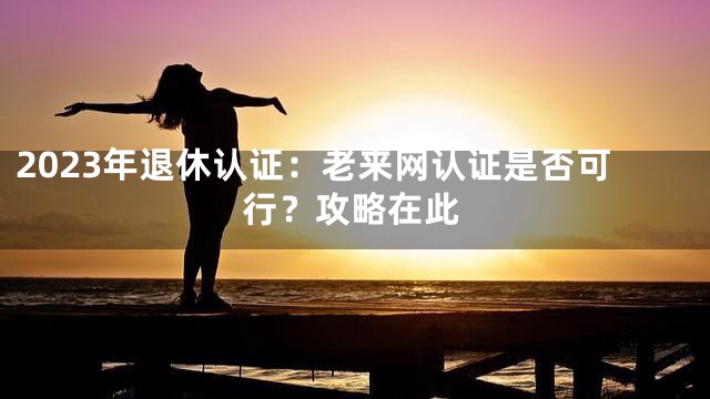 2023年退休认证：老来网认证是否可行？攻略在此