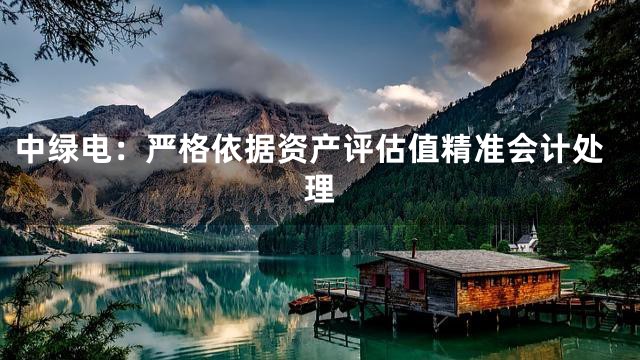 中绿电：严格依据资产评估值精准会计处理