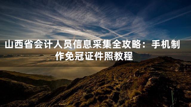 山西省会计人员信息采集全攻略：手机制作免冠证件照教程