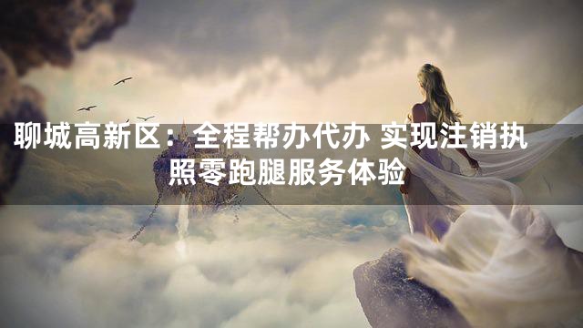 聊城高新区：全程帮办代办 实现注销执照零跑腿服务体验