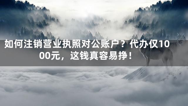 如何注销营业执照对公账户？代办仅1000元，这钱真容易挣！