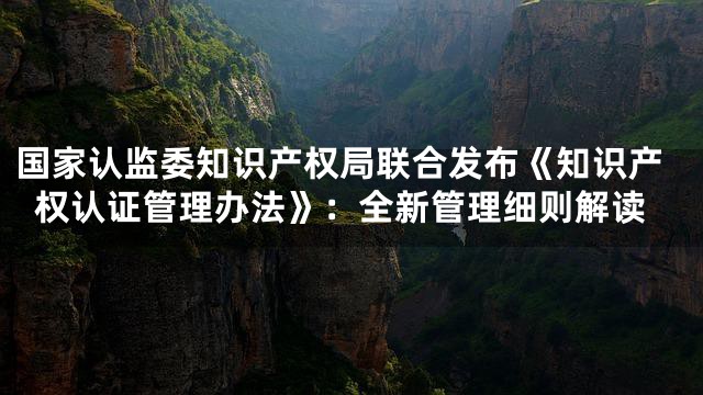 国家认监委知识产权局联合发布《知识产权认证管理办法》：全新管理细则解读