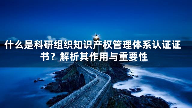 什么是科研组织知识产权管理体系认证证书？解析其作用与重要性