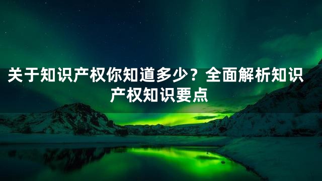 关于知识产权你知道多少？全面解析知识产权知识要点