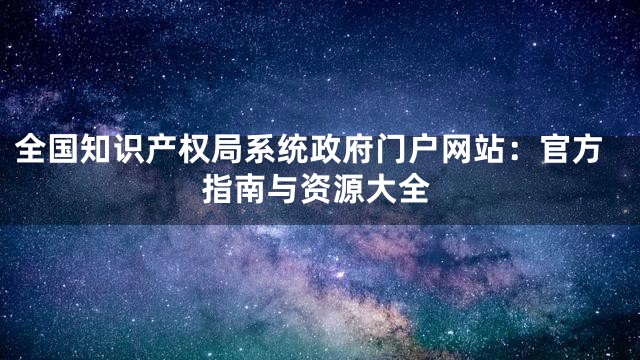 全国知识产权局系统政府门户网站：官方指南与资源大全
