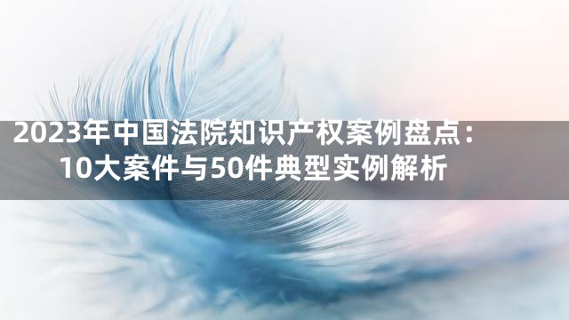 2023年中国法院知识产权案例盘点：10大案件与50件典型实例解析