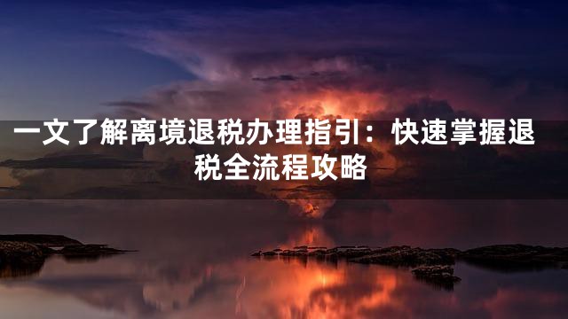 一文了解离境退税办理指引：快速掌握退税全流程攻略