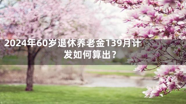 2024年60岁退休养老金139月计发如何算出？
