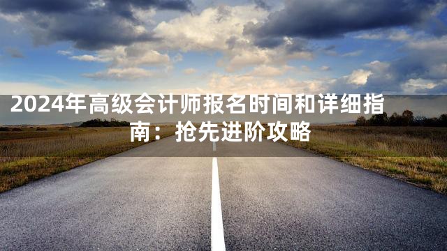 2024年高级会计师报名时间和详细指南：抢先进阶攻略