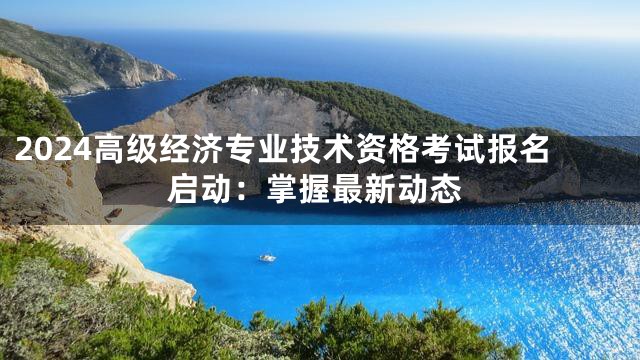 2024高级经济专业技术资格考试报名启动：掌握最新动态