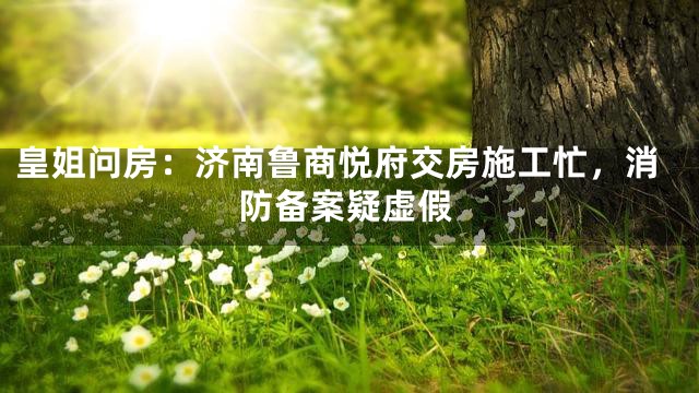 皇姐问房：济南鲁商悦府交房施工忙，消防备案疑虚假