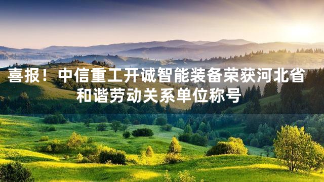 喜报！中信重工开诚智能装备荣获河北省和谐劳动关系单位称号