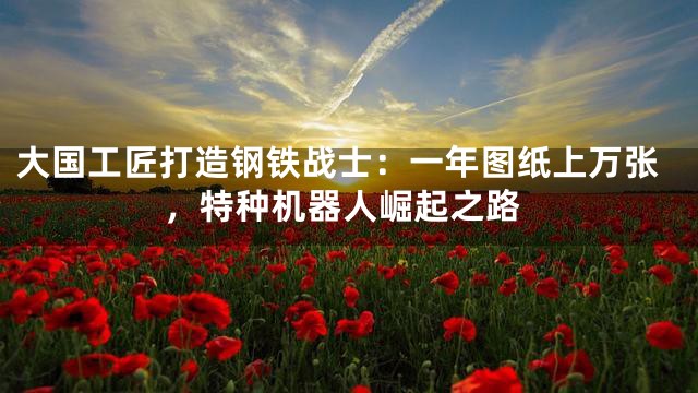 大国工匠打造钢铁战士：一年图纸上万张，特种机器人崛起之路