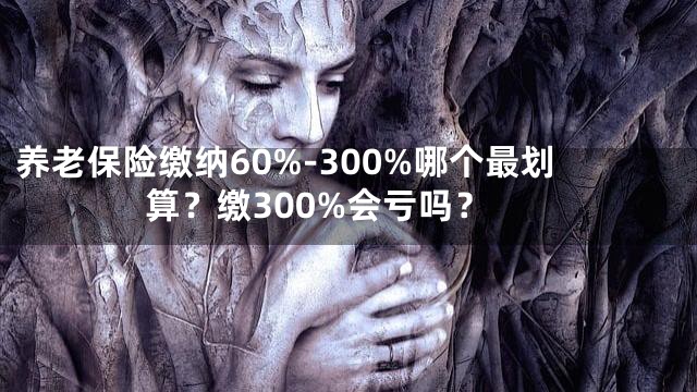 养老保险缴纳60%-300%哪个最划算？缴300%会亏吗？