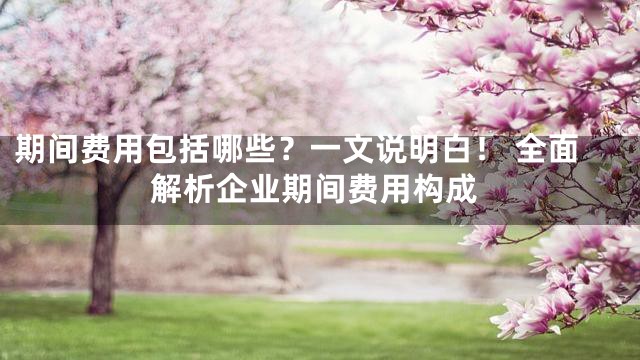 期间费用包括哪些？一文说明白！ 全面解析企业期间费用构成