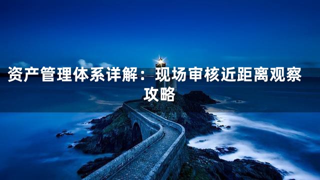 资产管理体系详解：现场审核近距离观察攻略