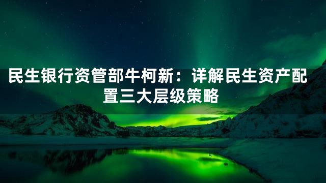 民生银行资管部牛柯新：详解民生资产配置三大层级策略