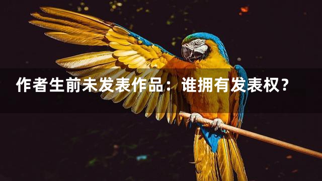 作者生前未发表作品：谁拥有发表权？