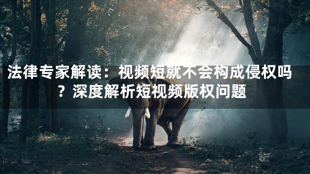 法律专家解读：视频短就不会构成侵权吗？深度解析短视频版权问题