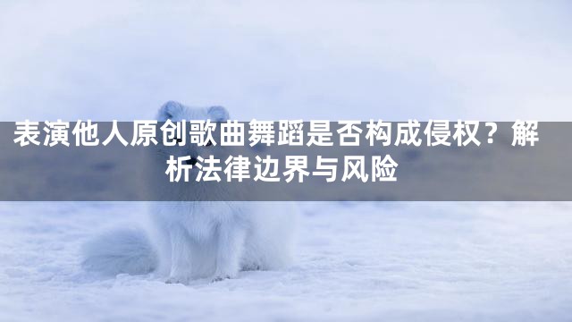 表演他人原创歌曲舞蹈是否构成侵权？解析法律边界与风险