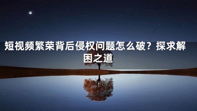 短视频繁荣背后侵权问题怎么破？探求解困之道