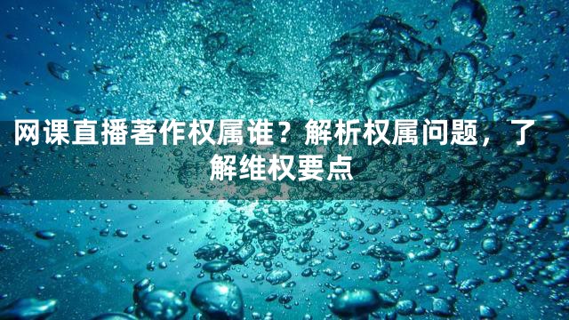 网课直播著作权属谁？解析权属问题，了解维权要点