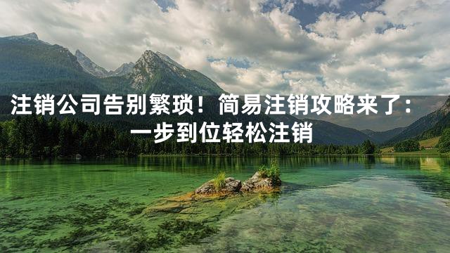 注销公司告别繁琐！简易注销攻略来了：一步到位轻松注销