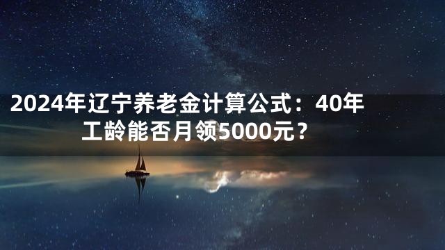 2024年辽宁养老金计算公式：40年工龄能否月领5000元？