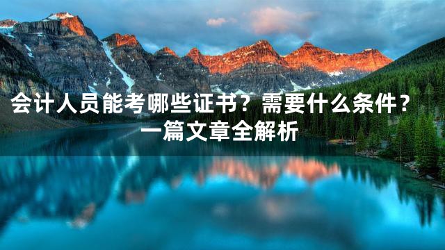 会计人员能考哪些证书？需要什么条件？一篇文章全解析