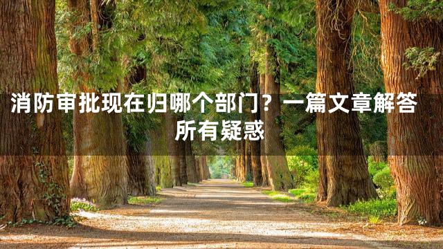 消防审批现在归哪个部门？一篇文章解答所有疑惑
