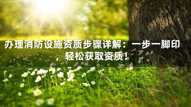 办理消防设施资质步骤详解：一步一脚印，轻松获取资质！