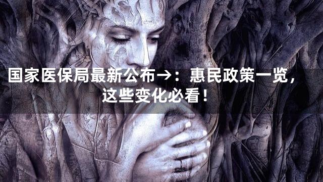 国家医保局最新公布→：惠民政策一览，这些变化必看！